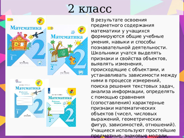 2 класс В результате освоения предметного содержания математики у учащихся формируются общие учебные умения, навыки и способы познавательной деятельности. Школьники учатся выделять признаки и свойства объектов, выявлять изменения, происходящие с объектами, и устанавливать зависимости между ними в процессе измерений, поиска решения текстовых задач, анализа информации, определять с помощью сравнения (сопоставления) характерные признаки математических объектов (чисел, числовых выражений, геометрических фигур, зависимостей, отношений). Учащиеся используют простейшие предметные, знаковые модели, строят и преобразовывают их в соответствии с содержанием задания (задачи). 