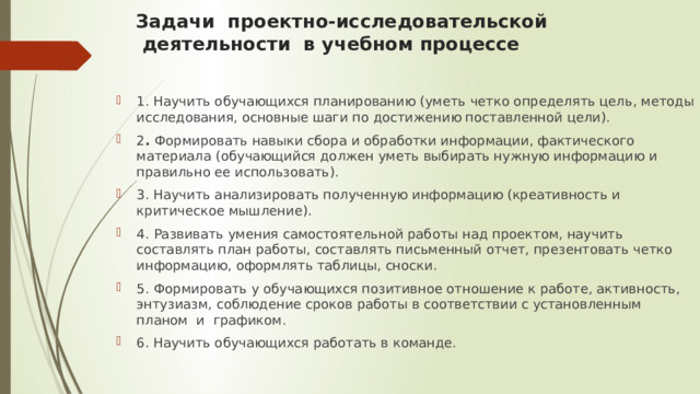 Задачи  проектно-исследовательской   деятельности  в учебном процессе    1. Научить обучающихся планированию (уметь четко определять цель, методы исследования, основные шаги по достижению поставленной цели). 2 . Формировать навыки сбора и обработки информации, фактического материала (обучающийся должен уметь выбирать нужную информацию и правильно ее использовать). 3. Научить анализировать полученную информацию (креативность и критическое мышление). 4.  Развивать умения самостоятельной работы над проектом, научить составлять план работы, составлять письменный отчет, презентовать четко информацию, оформлять таблицы, сноски. 5.  Формировать у обучающихся позитивное отношение к работе, активность, энтузиазм, соблюдение сроков работы в соответствии с установленным планом  и  графиком. 6. Научить обучающихся работать в команде. 