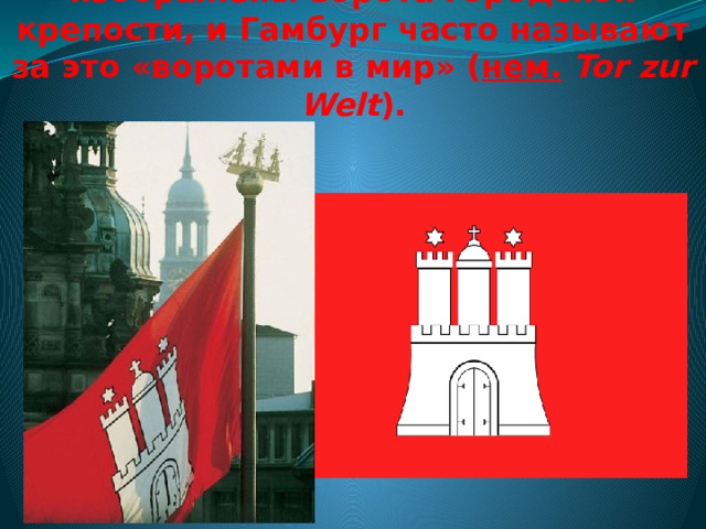 На гербе и флаге Гамбурга изображены ворота городской крепости, и Гамбург часто называют за это «воротами в мир» ( нем.   Tor zur Welt ). 
