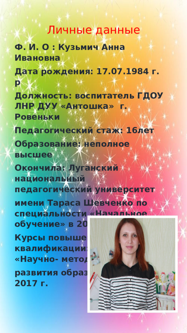 Личные данные Ф . И . О : Кузьмич  Анна  Ивановна  Дата  рождения : 17.07.1984 г . р Должность : воспитатель  ГДОУ  ЛНР  ДУУ « Антошка » г. Ровеньки  Педагогический  стаж : 16лет Образование : неполное  высшее Окончила : Луганский  национальный  педагогический  университет  имени  Тараса  Шевченко по специальности « Начальное  обучение » в 2004 г. Курсы повышения квалификации: ГУ ЛНР «Научно- методический центр развития образования ЛНР», 2017 г.   