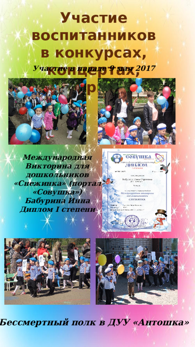 Участие воспитанников в конкурсах, концертах, мероприятиях Участие в параде 9 мая 2017 Международная Викторина для дошкольников «Снежинка» (портал «Совушка») Бабурина Инна Диплом I степени Бессмертный полк в ДУУ «Антошка» 
