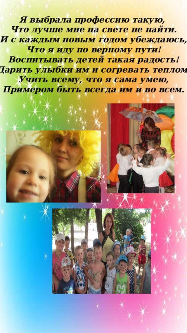 Я выбрала профессию такую, Что лучше мне на свете не найти. И с каждым новым годом убеждаюсь, Что я иду по верному пути! Воспитывать детей такая радость! Дарить улыбки им и согревать теплом. Учить всему, что я сама умею, Примером быть всегда им и во всем. 