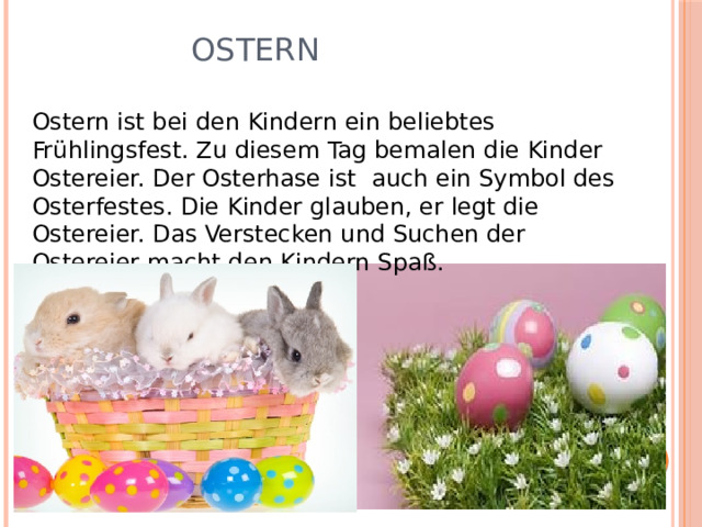    Ostern Ostern ist bei den Kindern ein beliebtes Frühlingsfest. Zu diesem Tag bemalen die Kinder Ostereier. Der Osterhase ist auch ein Symbol des Osterfestes. Die Kinder glauben, er legt die Ostereier. Das Verstecken und Suchen der Ostereier macht den Kindern Spaß. 