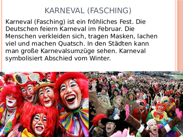  Karneval (Fasching) Karneval (Fasching) ist ein fröhliches Fest. Die Deutschen feiern Karneval im Februar. Die Menschen verkleiden sich, tragen Masken, lachen viel und machen Quatsch. In den Städten kann man große Karnevalsumzüge sehen. Karneval symbolisiert Abschied vom Winter. 