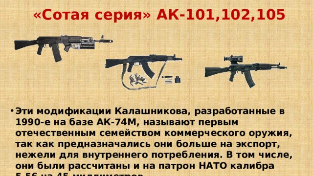 «Сотая серия» АК-101,102,105  Эти модификации Калашникова, разработанные в 1990-е на базе АК-74М, называют первым отечественным семейством коммерческого оружия, так как предназначались они больше на экспорт, нежели для внутреннего потребления. В том числе, они были рассчитаны и на патрон НАТО калибра 5,56 на 45 миллиметров. 