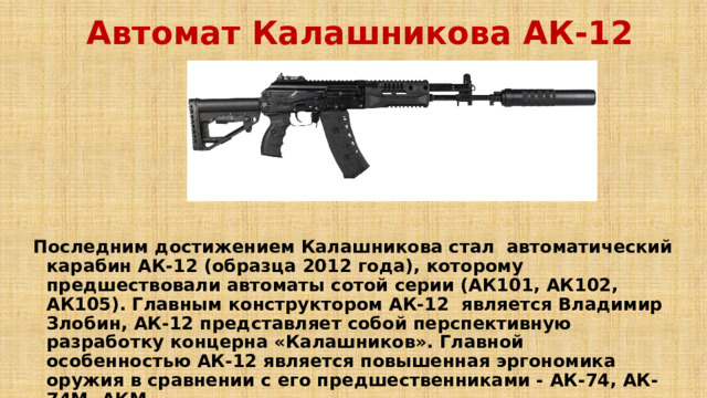 Автомат Калашникова АК-12  Последним достижением Калашникова стал автоматический карабин АК-12 (образца 2012 года), которому предшествовали автоматы сотой серии (АК101, АК102, АК105). Главным конструктором АК-12 является Владимир Злобин, АК-12 представляет собой перспективную разработку концерна «Калашников». Главной особенностью АК-12 является повышенная эргономика оружия в сравнении с его предшественниками - АК-74, АК-74М, АКМ. 