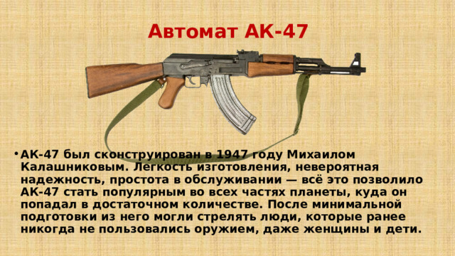 Автомат АК-47 АК-47 был сконструирован в 1947 году Михаилом Калашниковым. Легкость изготовления, невероятная надежность, простота в обслуживании — всё это позволило АК-47 стать популярным во всех частях планеты, куда он попадал в достаточном количестве. После минимальной подготовки из него могли стрелять люди, которые ранее никогда не пользовались оружием, даже женщины и дети.   