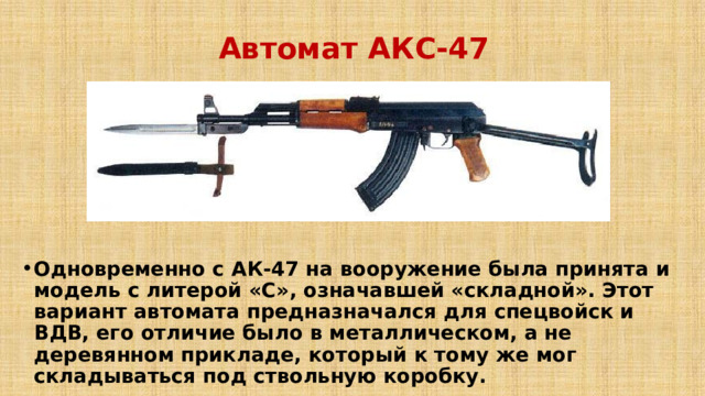 Автомат АКС-47 Одновременно с АК-47 на вооружение была принята и модель с литерой «С», означавшей «складной». Этот вариант автомата предназначался для спецвойск и ВДВ, его отличие было в металлическом, а не деревянном прикладе, который к тому же мог складываться под ствольную коробку.   