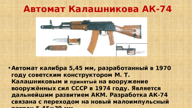Автомат Калашникова АК-74  Автомат калибра 5,45 мм, разработанный в 1970 году советским конструктором М. Т. Калашниковым и принятый на вооружение вооружённых сил СССР в 1974 году. Является дальнейшим развитием АКМ. Разработка АК-74 связана с переходом на новый малоимпульсный патрон 5,45×39 мм.   