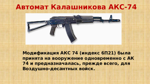 Автомат Калашникова АКС-74  Модификация АКС 74 (индекс 6П21) была принята на вооружение одновременно с АК 74 и предназначалась, прежде всего, для Воздушно-десантных войск. 