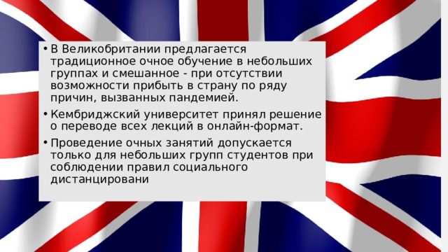 В Великобритании предлагается традиционное очное обучение в небольших группах и смешанное - при отсутствии возможности прибыть в страну по ряду причин, вызванных пандемией. Кембриджский университет принял решение о переводе всех лекций в онлайн-формат. Проведение очных занятий допускается только для небольших групп студентов при соблюдении правил социального дистанцировани 