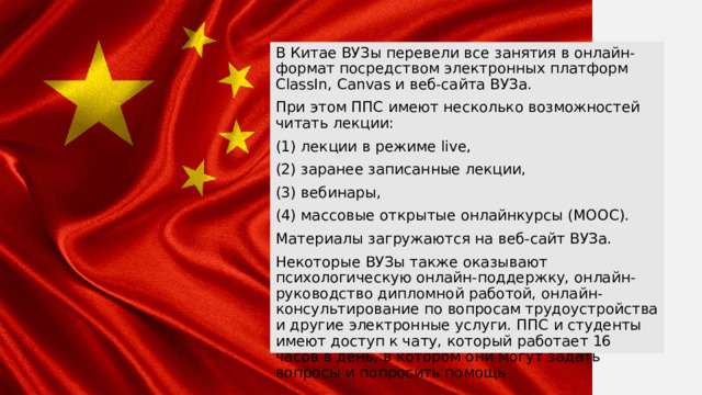 В Китае ВУЗы перевели все занятия в онлайн-формат посредством электронных платформ ClassIn, Canvas и веб-сайта ВУЗа. При этом ППС имеют несколько возможностей читать лекции: (1) лекции в режиме live, (2) заранее записанные лекции, (3) вебинары, (4) массовые открытые онлайнкурсы (MOOC). Материалы загружаются на веб-сайт ВУЗа. Некоторые ВУЗы также оказывают психологическую онлайн-поддержку, онлайн-руководство дипломной работой, онлайн-консультирование по вопросам трудоустройства и другие электронные услуги. ППС и студенты имеют доступ к чату, который работает 16 часов в день, в котором они могут задать вопросы и попросить помощь 