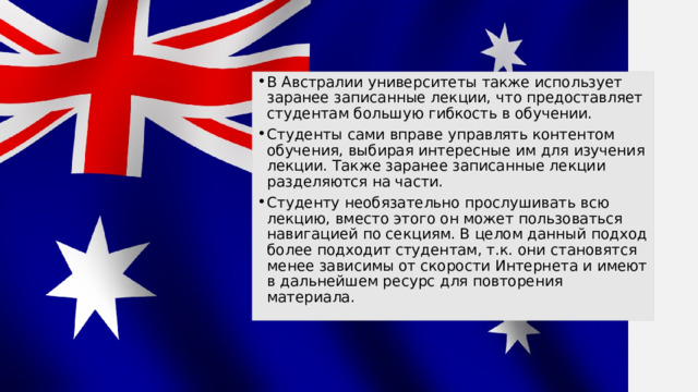 В Австралии университеты также использует заранее записанные лекции, что предоставляет студентам большую гибкость в обучении. Студенты сами вправе управлять контентом обучения, выбирая интересные им для изучения лекции. Также заранее записанные лекции разделяются на части. Студенту необязательно прослушивать всю лекцию, вместо этого он может пользоваться навигацией по секциям. В целом данный подход более подходит студентам, т.к. они становятся менее зависимы от скорости Интернета и имеют в дальнейшем ресурс для повторения материала. 