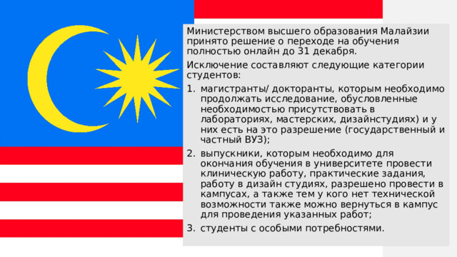 Министерством высшего образования Малайзии принято решение о переходе на обучения полностью онлайн до 31 декабря. Исключение составляют следующие категории студентов: магистранты/ докторанты, которым необходимо продолжать исследование, обусловленные необходимостью присутствовать в лабораториях, мастерских, дизайнстудиях) и у них есть на это разрешение (государственный и частный ВУЗ); выпускники, которым необходимо для окончания обучения в университете провести клиническую работу, практические задания, работу в дизайн студиях, разрешено провести в кампусах, а также тем у кого нет технической возможности также можно вернуться в кампус для проведения указанных работ; студенты с особыми потребностями. 