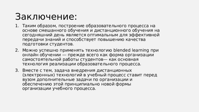 Заключение: Таким образом, построение образовательного процесса на основе смешанного обучения и дистанционного обучения на сегодняшний день является оптимальным для эффективной передачи знаний и способствует повышению качества подготовки студентов. Можно успешно применять технологию blended learning при онлайн обучении — прежде всего как форма организации самостоятельной работы студентов— как основная технология реализации образовательного процесса. Вместе с тем, задача внедрения дистанционных (электронных) технологий в учебный процесс ставит перед вузом дополнительные задачи по организации и обеспечению этой принципиально новой формы организации учебного процесса. 