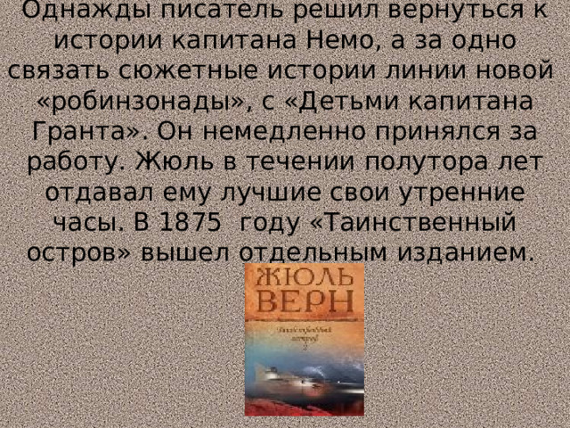 Однажды писатель решил вернуться к истории капитана Немо, а за одно связать сюжетные истории линии новой «робинзонады», с «Детьми капитана Гранта». Он немедленно принялся за работу. Жюль в течении полутора лет отдавал ему лучшие свои утренние часы. В 1875 году «Таинственный остров» вышел отдельным изданием.   