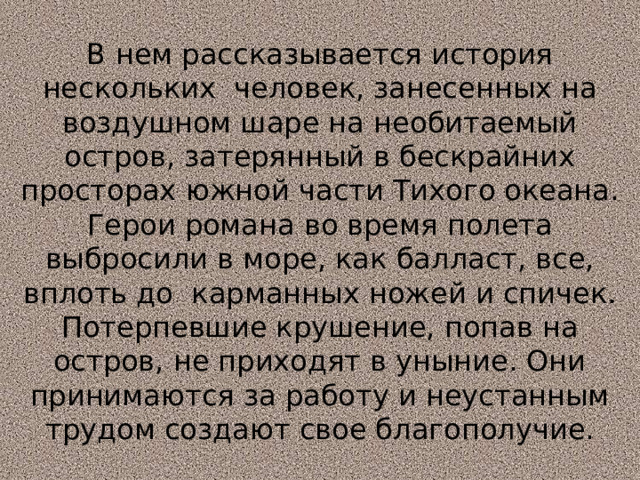 В нем рассказывается история нескольких человек, занесенных на воздушном шаре на необитаемый остров, затерянный в бескрайних просторах южной части Тихого океана. Герои романа во время полета выбросили в море, как балласт, все, вплоть до карманных ножей и спичек. Потерпевшие крушение, попав на остров, не приходят в уныние. Они принимаются за работу и неустанным трудом создают свое благополучие. 