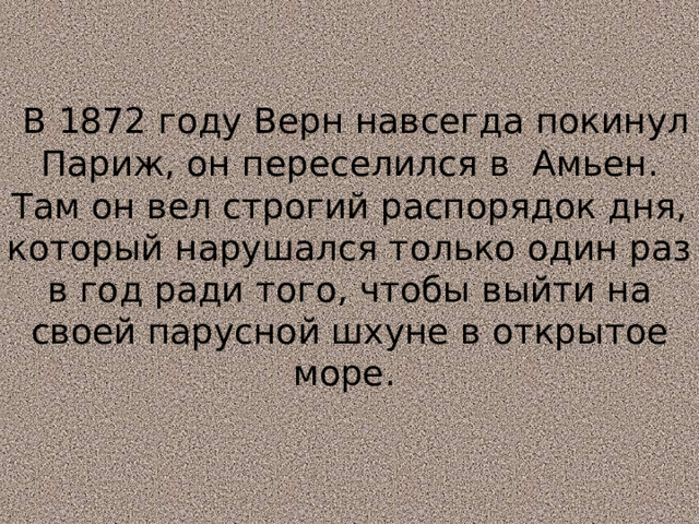  В 1872 году Верн навсегда покинул Париж, он переселился в Амьен. Там он вел строгий распорядок дня, который нарушался только один раз в год ради того, чтобы выйти на своей парусной шхуне в открытое море.   