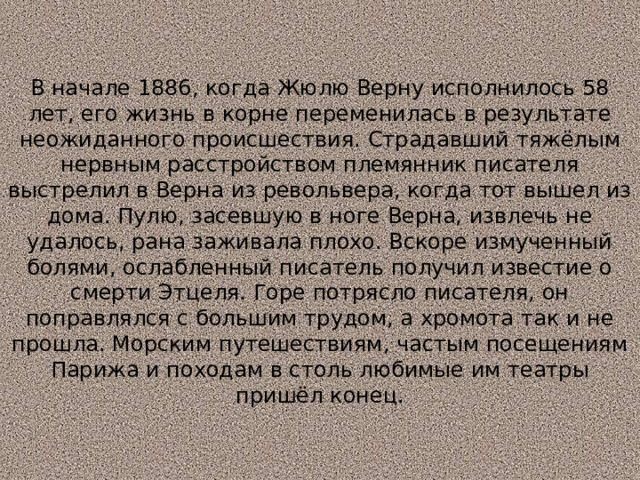 В начале 1886, когда Жюлю Верну исполнилось 58 лет, его жизнь в корне переменилась в результате неожиданного происшествия. Страдавший тяжёлым нервным расстройством племянник писателя выстрелил в Верна из револьвера, когда тот вышел из дома. Пулю, засевшую в ноге Верна, извлечь не удалось, рана заживала плохо. Вскоре измученный болями, ослабленный писатель получил известие о смерти Этцеля. Горе потрясло писателя, он поправлялся с большим трудом, а хромота так и не прошла. Морским путешествиям, частым посещениям Парижа и походам в столь любимые им театры пришёл конец. 