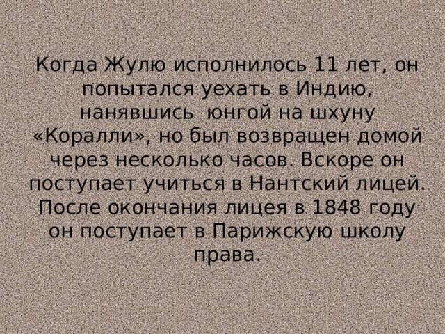 Когда Жулю исполнилось 11 лет, он попытался уехать в Индию, нанявшись юнгой на шхуну «Коралли», но был возвращен домой через несколько часов. Вскоре он поступает учиться в Нантский лицей. После окончания лицея в 1848 году он поступает в Парижскую школу права. 