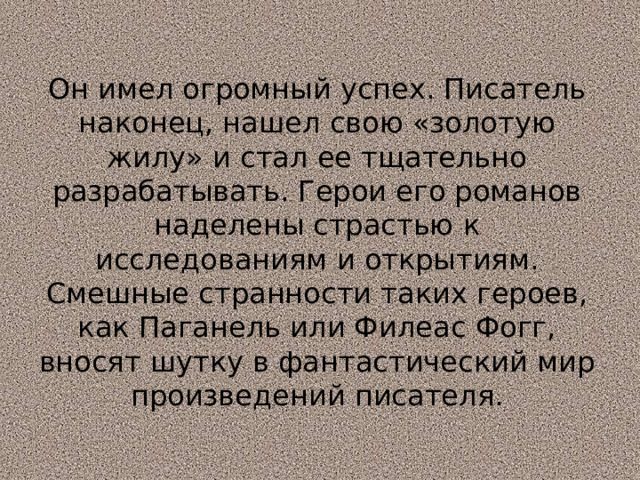 Он имел огромный успех. Писатель наконец, нашел свою «золотую жилу» и стал ее тщательно разрабатывать. Герои его романов наделены страстью к исследованиям и открытиям.  Смешные странности таких героев, как Паганель или Филеас Фогг, вносят шутку в фантастический мир произведений писателя. 