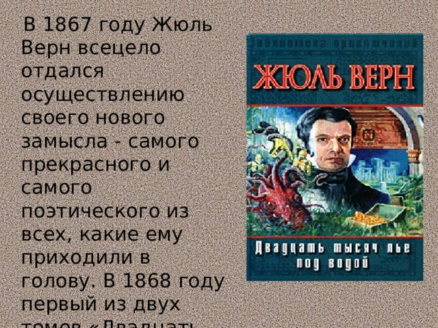  В 1867 году Жюль Верн всецело отдался осуществлению своего нового замысла - самого прекрасного и самого поэтического из всех, какие ему приходили в голову. В 1868 году первый из двух томов «Двадцать тысяч лье под водой» был закончен. 