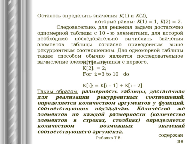 Осталось определить значения K (1) и K (2),    которые равны: K (1) = 1, K (2) = 2.  Следовательно, для решения задачи достаточно одномерной таблицы с 10 – ю элементами, для которой необходимо последовательно вычислить значения элементов таблицы согласно приведенным выше рекуррентным соотношениям. Для одномерной таблицы таким способом обычно является последовательное вычисление элементов, начиная с первого. K[1]: = 1; K[2]: = 2; For i:=3 to 10 do K[i]: = K[i – 1] + K[i – 2] Таким образом , размерность таблицы, достаточная для реализации рекуррентных соотношений, определяется количеством аргументов у функций, соответствующих подзадачам. Количество же элементов по каждой размерности (количество элементов в строках, столбцах) определяется количеством возможных значений соответствующего аргумента. содержание Рыбалко Т.В. 