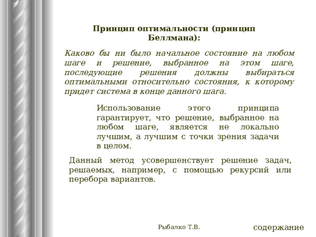 Принцип оптимальности (принцип Беллмана): Каково бы ни было начальное состояние на любом шаге и решение, выбранное на этом шаге, последующие решения должны выбираться оптимальными относительно состояния, к которому придет система в конце данного шага. Использование этого принципа гарантирует, что решение, выбранное на любом шаге, является не локально лучшим, а лучшим с точки зрения задачи в целом. Данный метод усовершенствует решение задач, решаемых, например, с помощью рекурсий или перебора вариантов. Рыбалко Т.В. содержание 