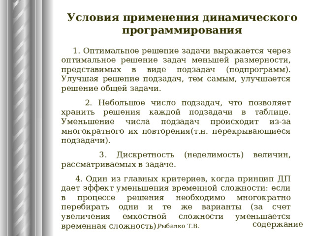 Условия применения динамического программирования  1. Оптимальное решение задачи выражается через оптимальное решение задач меньшей размерности, представимых в виде подзадач (подпрограмм). Улучшая решение подзадач, тем самым, улучшается решение общей задачи.  2. Небольшое число подзадач, что позволяет хранить решения каждой подзадачи в таблице. Уменьшение числа подзадач происходит из-за многократного их повторения(т.н. перекрывающиеся подзадачи).  3. Дискретность (неделимость) величин, рассматриваемых в задаче.  4. Один из главных критериев, когда принцип ДП дает эффект уменьшения временной сложности: если в процессе решения необходимо многократно перебирать одни и те же варианты (за счет увеличения емкостной сложности уменьшается временная сложность). содержание Рыбалко Т.В. 
