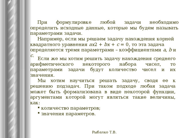При формулировке любой задачи необходимо определить исходные данные, которые мы будем называть параметрами задачи. Например, если мы решаем задачу нахождения корней квадратного уравнения ax 2 +  bx  +  c  = 0, то эта задача определяется тремя параметрами – коэффициентами a , b и c . Если же мы хотим решить задачу нахождения среднего арифметического некоторого набора чисел, то параметрами задачи будут количество чисел и их значения. Мы хотим научиться решать задачу, сводя ее к решению подзадач.  При таком подходе любая задача может быть формализована в виде некоторой функции, аргументами которой могут являться такие величины, как:  количество параметров;  значения параметров. Рыбалко Т.В. 