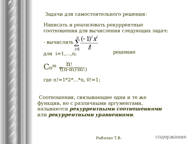 Задачи для самостоятельного решения: Написать и реализовать рекуррентные соотношения для вычисления следующих задач: - вычислить для i=1,…,n; C n m  = где n!=1*2*…*n, 0!=1; решение n ! (( n-m )! m !)  Соотношения, связывающие одни и те же функции, но с различными аргументами, называются рекуррентными  соотношениями или рекуррентными  уравнениями . содержание Рыбалко Т.В. 