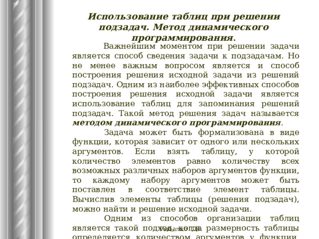 Использование таблиц при решении подзадач. Метод динамического программирования . Важнейшим моментом при решении задачи является способ сведения задачи к подзадачам. Но не менее важным вопросом является и способ построения решения исходной задачи из решений подзадач. Одним из наиболее эффективных способов построения решения исходной задачи является использование таблиц для запоминания решений подзадач. Такой метод решения задач называется методом динамического программирования .  Задача может быть формализована в виде функции, которая зависит от одного или нескольких аргументов. Если взять таблицу, у которой количество элементов равно количеству всех возможных различных наборов аргументов функции, то каждому набору аргументов может быть поставлен в соответствие элемент таблицы. Вычислив элементы таблицы (решения подзадач), можно найти и решение исходной задачи.  Одним из способов организации таблиц является такой подход, когда размерность таблицы определяется количеством аргументов у функции, соответствующей подзадаче. Рыбалко Т.В. 