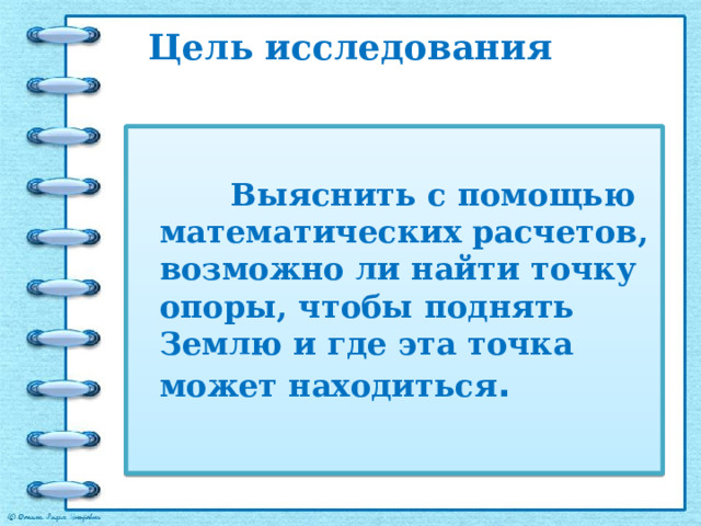Цель исследования   Выяснить с помощью математических расчетов, возможно ли найти точку опоры, чтобы поднять Землю и где эта точка может находиться . 