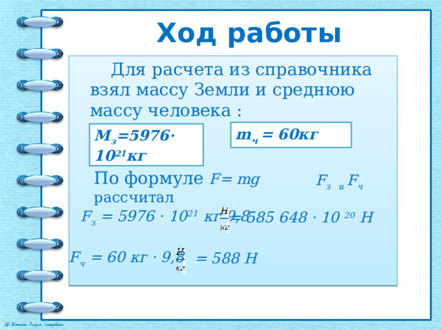 Ход работы  Для расчета из справочника взял массу Земли и среднюю массу человека : m ч = 60кг М з =5976· 10 21 кг По формуле F= mg рассчитал F з и  F ч F з = 5976 · 10 21 кг · 9,8 = 585 648 · 10 20 Н F ч = 60 кг · 9,8 = 588 Н 