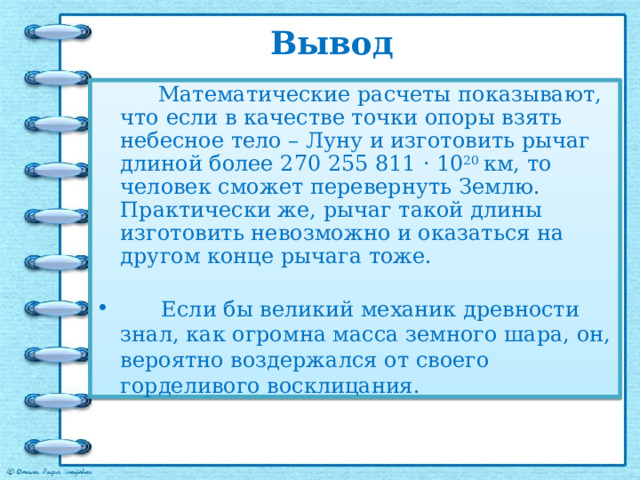 Вывод  Математические расчеты показывают, что если в качестве точки опоры взять небесное тело – Луну и изготовить рычаг длиной более 270 255 811 · 10 20 км, то человек сможет перевернуть Землю. Практически же, рычаг такой длины изготовить невозможно и оказаться на другом конце рычага тоже.  Если бы великий механик древности знал, как огромна масса земного шара, он, вероятно воздержался от своего горделивого восклицания.  