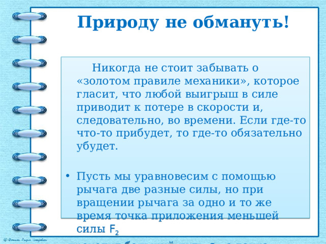 Природу не обмануть!     Никогда не стоит забывать о «золотом правиле механики», которое гласит, что любой выигрыш в силе приводит к потере в скорости и, следовательно, во времени. Если где-то что-то прибудет, то где-то обязательно убудет. Пусть мы уравновесим с помощью рычага две разные силы, но при вращении рычага за одно и то же время точка приложения меньшей силы F 2  проходит больший путь  s 2 , а точка приложения большей силы –  F 1 меньший путь  s 1. . 