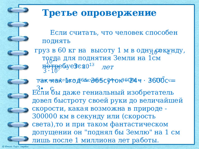 Третье опровержение  Если считать, что человек способен поднять груз в 60 кг на высоту 1 м в одну секунду, тогда для поднятия Земли на 1см потребуется С. 3 лет = так как 1год = 365суток · 24ч · 3600с = 3∙ с   Если бы даже гениальный изобретатель довел быстроту своей руки до величайшей скорости, какая возможна в природе - 300000 км в секунду или (скорость света),то и при таком фантастическом допущении он 