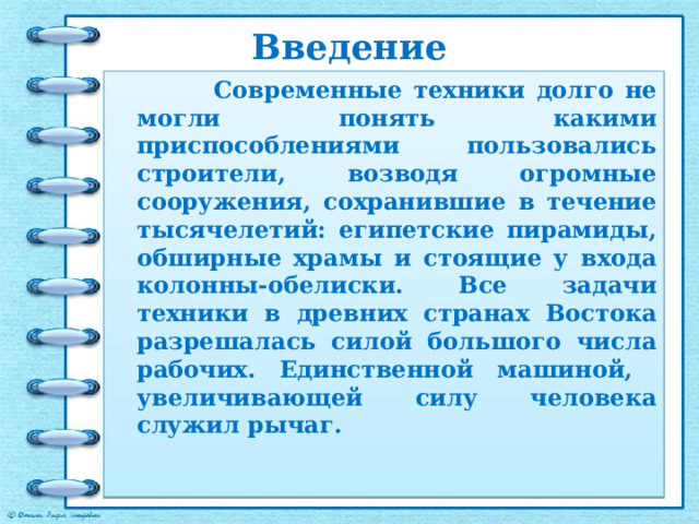 Введение  Современные техники долго не могли понять какими приспособлениями пользовались строители, возводя огромные сооружения, сохранившие в течение тысячелетий: египетские пирамиды, обширные храмы и стоящие у входа колонны-обелиски. Все задачи техники в древних странах Востока разрешалась силой большого числа рабочих. Единственной машиной, увеличивающей силу человека служил рычаг. 
