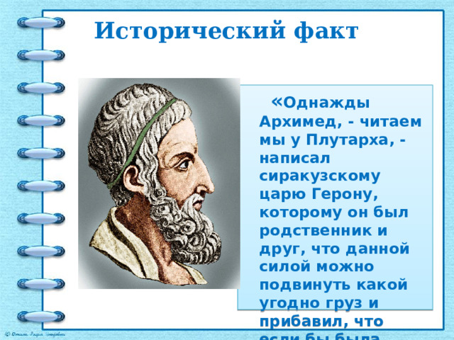 Исторический факт     « Однажды Архимед, - читаем мы у Плутархa, - написал сиракузскому царю Герону, которому он был родственник и друг, что данной силой можно подвинуть какой угодно груз и прибавил, что если бы была другая Земля, «он, перейдя на нее, сдвинул бы с места нашу».  
