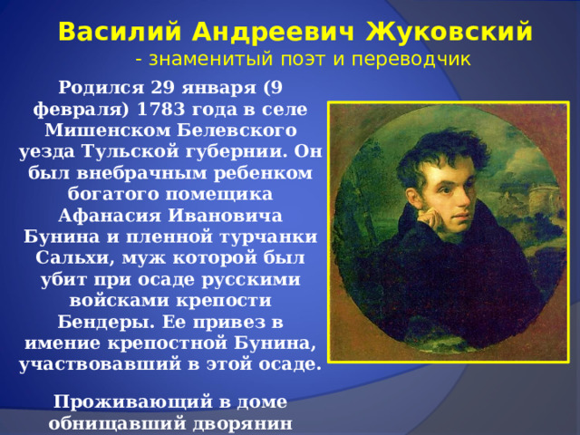 Василий Андреевич Жуковский  - знаменитый поэт и переводчик Родился 29 января (9 февраля) 1783 года в селе Мишенском Белевского уезда Тульской губернии. Он был внебрачным ребенком богатого помещика Афанасия Ивановича Бунина и пленной турчанки Сальхи, муж которой был убит при осаде русскими войсками крепости Бендеры. Ее привез в имение крепостной Бунина, участвовавший в этой осаде. Проживающий в доме обнищавший дворянин Андрей Григорьевич Жуковский усыновил маленького Василия и дал ему свое имя.  