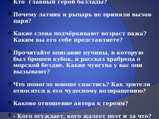 Кто главный герой баллады?  Почему латник и рыцарь не приняли вызов царя?  Какие слова подчёркивают возраст пажа? Каким вы его себе представляете?  Прочитайте описание пучины, в которую был брошен кубок, и рассказ храбреца о морской бездне. Какие чувства у вас они вызывают?  Что помогло юноше спастись? Как зрители относятся к его чудесному возвращению?  Каково отношение автора к героям?  - Кого осуждает, кого жалеет поэт и за что? 