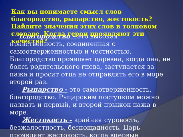 Как вы понимаете смысл слов благородство, рыцарство, жестокость? Найдите значения этих слов в толковом словаре. Когда герои проявляют эти качества?  Благородство - это высокая нравственность, соединенная с самоотверженностью и честностью. Благородство проявляет царевна, когда она, не боясь родительского гнева, заступается за пажа и просит отца не отправлять его в море второй раз.  Рыцарство - это самоотверженность, благородство. Рыцарским поступком можно назвать и первый, и второй прыжок пажа в море.  Жестокость - крайняя суровость, безжалостность, беспощадность. Царь проявляет жестокость, когда впервые объявляет о своем желании увидеть прыжок со скалы за кубком и когда вторично посылает молодого пажа в море. 