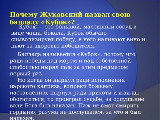Почему Жуковский назвал свою балладу «Кубок»?  Кубок — это большой, массивный сосуд в виде чаши, бокала. Кубок обычно символизирует победу, в него наливают вино и пьют за здоровье победителя.  Баллада называется «Кубок», потому что ради победы над морем и над собственной слабостью нырял паж за этим предметом первый раз.   Но когда он нырнул ради исполнения царского каприза, вопреки божьему наставлению, нырнул ради прихоти и жажды обогатиться, то проиграл судьбе, за ослушание воли Бога был наказан. Паж не смог смирить гордыню, разума не послушался, за что и был наказан. 
