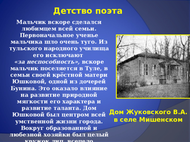 Детство поэта Мальчик вскоре сделался любимцем всей семьи. Первоначальное ученье мальчика шло очень туго. Из тульского народного училища его исключают «за неспособность», вскоре мальчик поселяется в Туле, в семьи своей крёстной матери Юшковой, одной из дочерей Бунина. Это оказало влияние на развитие природной мягкости его характера и развитие таланта. Дом Юшковой был центром всей умственной жизни города. Вокруг образованной и любезной хозяйки был целый кружок лиц, всецело преданных литературным и музыкальным интересам. Здесь в одиннадцать лет он уже пишет пьесы для домашнего театра.   Дом Жуковского В.А. в селе Мишенском 