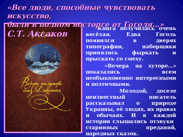 «Все люди, способные чувствовать искусство, были в полном восторге от Гоголя…» С . Т. Аксаков  Книга получилась очень весёлая. Едва Гоголь появился в дверях типографии, наборщики принялись фыркать и прыскать со смеху.  «Вечера на хуторе…» показались всем необыкновенно интересными и поэтичными.  Молодой, доселе неизвестный писатель рассказывал о природе Украины, её людях, их нравах и обычаях. И в каждой истории слышались отзвуки старинных преданий, народных сказок.  С «Вечерами…» Гоголь вышел на литературную дорогу. Его приняли как равного В.А. Жуковский, С.Т. Аксаков и сам А.С. Пушкин. 