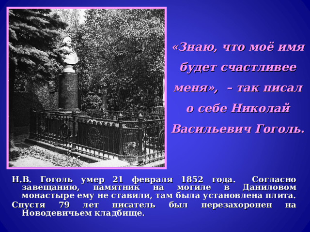  «Знаю, что моё имя будет счастливее меня», – так писал о себе Николай Васильевич Гоголь. Н.В. Гоголь умер 21 февраля 1852 года. Согласно завещанию, памятник на могиле в Даниловом монастыре ему не ставили, там была установлена плита. Спустя 79 лет писатель был перезахоронен на Новодевичьем кладбище. 