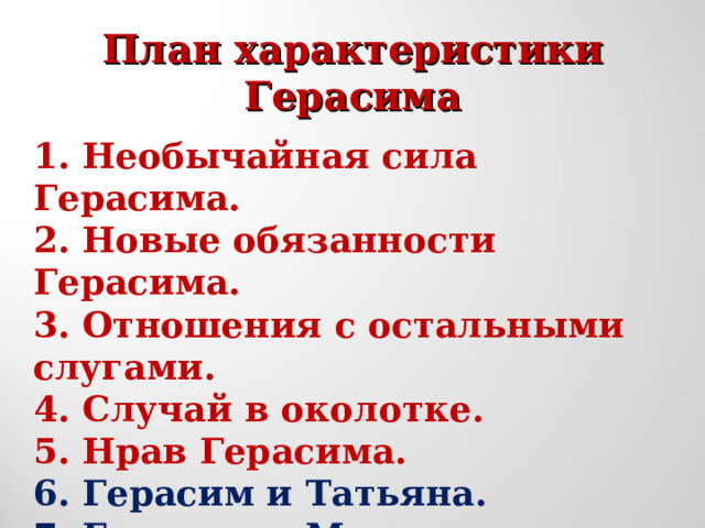  План характеристики  Герасима   1.  Необычайная сила Герасима. 2.  Новые обязанности Герасима. 3.  Отношения с остальными слугами. 4.  Случай в околотке. 5.  Нрав Герасима. 6. Герасим и Татьяна. 7. Герасим и Муму. 8. Гибель Муму. 9. Уход Герасима. 