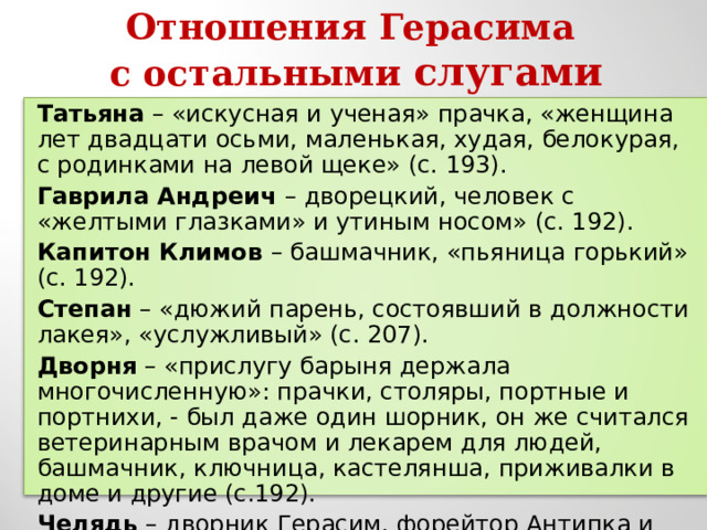 Отношения Герасима с остальными слугами Татьяна – «искусная и ученая» прачка, «женщина лет двадцати осьми, маленькая, худая, белокурая, с родинками на левой щеке» (с. 193). Гаврила Андреич – дворецкий, человек с «желтыми глазками» и утиным носом» (с. 192). Капитон Климов – башмачник, «пьяница горький» (с. 192). Степан – «дюжий парень, состоявший в должности лакея», «услужливый» (с. 207). Дворня – «прислугу барыня держала многочисленную»: прачки, столяры, портные и портнихи, - был даже один шорник, он же считался ветеринарным врачом и лекарем для людей, башмачник, ключница, кастелянша, приживалки в доме и другие (с.192). Челядь – дворник Герасим, форейтор Антипка и другие. 