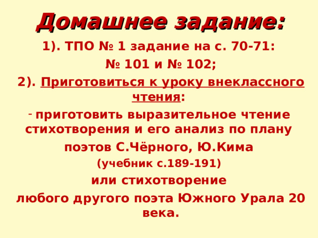 Домашнее задание: 1). ТПО № 1 задание на с. 70-71: № 101 и № 102; 2). Приготовиться к уроку внеклассного чтения : приготовить выразительное чтение стихотворения и его анализ по плану поэтов С.Чёрного, Ю.Кима (учебник с.189-191) или стихотворение любого другого поэта Южного Урала 20 века. 