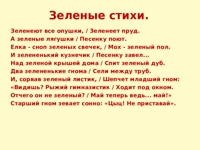 Зеленые стихи. Зеленеют все опушки, / Зеленеет пруд. А зеленые лягушки / Песенку поют. Елка - сноп зеленых свечек, / Мох - зеленый пол. И зелененький кузнечик / Песенку завел... Над зеленой крышей дома / Спит зеленый дуб. Два зелененькие гнома / Сели между труб. И, сорвав зеленый листик, / Шепчет младший гном: «Видишь? Рыжий гимназистик / Ходит под окном. Отчего он не зеленый? / Май теперь ведь... май!» Старший гном зевает сонно: «Цыц! Не приставай». 